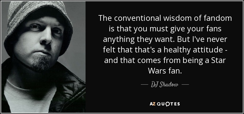 The conventional wisdom of fandom is that you must give your fans anything they want. But I've never felt that that's a healthy attitude - and that comes from being a Star Wars fan. - DJ Shadow