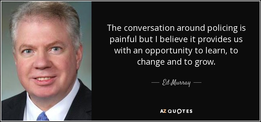 The conversation around policing is painful but I believe it provides us with an opportunity to learn, to change and to grow. - Ed Murray