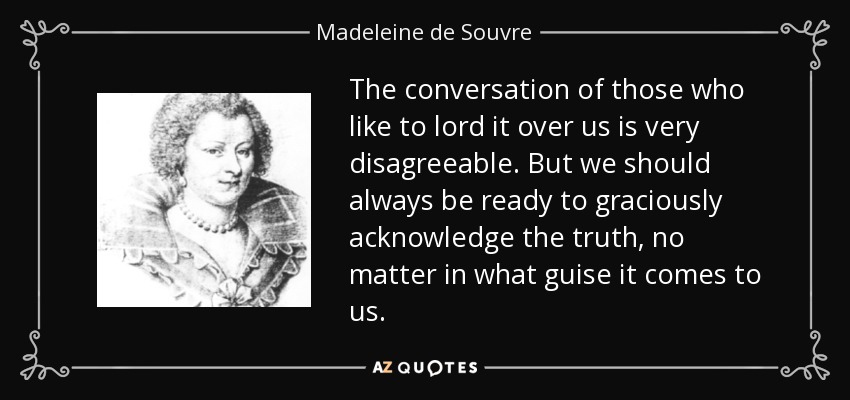 The conversation of those who like to lord it over us is very disagreeable. But we should always be ready to graciously acknowledge the truth, no matter in what guise it comes to us. - Madeleine de Souvre, marquise de Sable