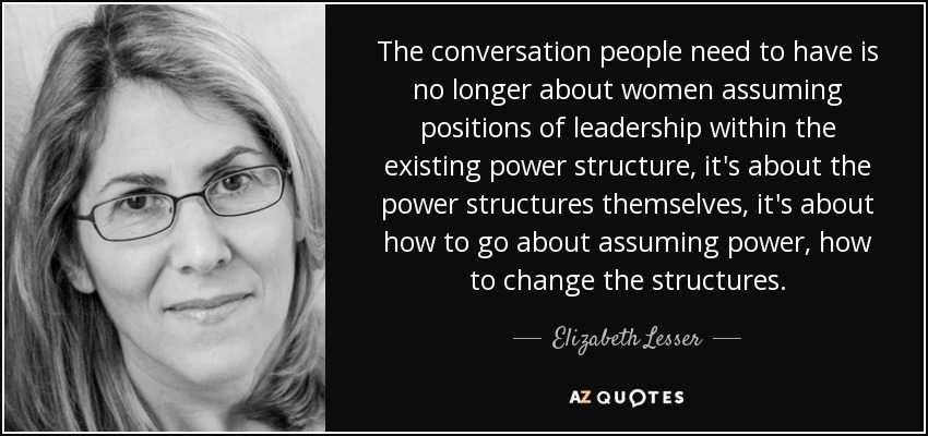 The conversation people need to have is no longer about women assuming positions of leadership within the existing power structure, it's about the power structures themselves, it's about how to go about assuming power, how to change the structures. - Elizabeth Lesser