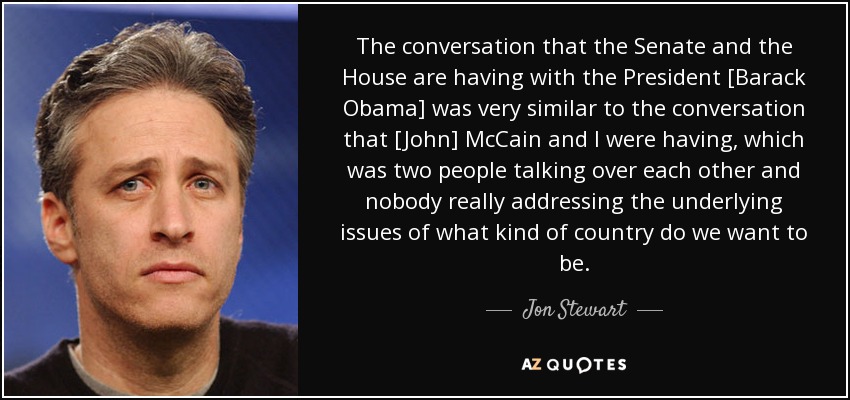 The conversation that the Senate and the House are having with the President [Barack Obama] was very similar to the conversation that [John] McCain and I were having, which was two people talking over each other and nobody really addressing the underlying issues of what kind of country do we want to be. - Jon Stewart