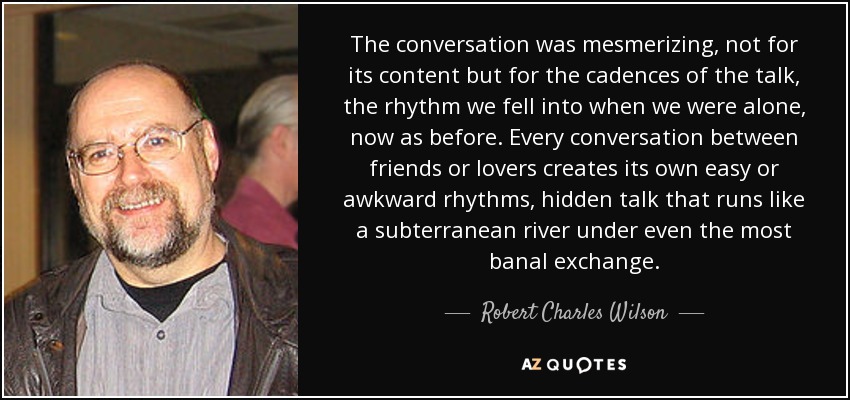 The conversation was mesmerizing, not for its content but for the cadences of the talk, the rhythm we fell into when we were alone, now as before. Every conversation between friends or lovers creates its own easy or awkward rhythms, hidden talk that runs like a subterranean river under even the most banal exchange. - Robert Charles Wilson