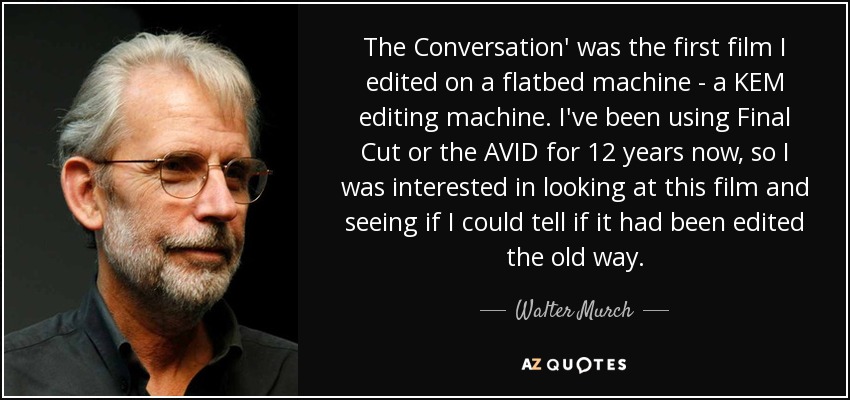 The Conversation' was the first film I edited on a flatbed machine - a KEM editing machine. I've been using Final Cut or the AVID for 12 years now, so I was interested in looking at this film and seeing if I could tell if it had been edited the old way. - Walter Murch