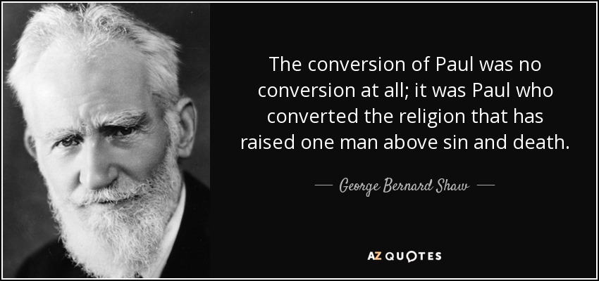 The conversion of Paul was no conversion at all; it was Paul who converted the religion that has raised one man above sin and death. - George Bernard Shaw