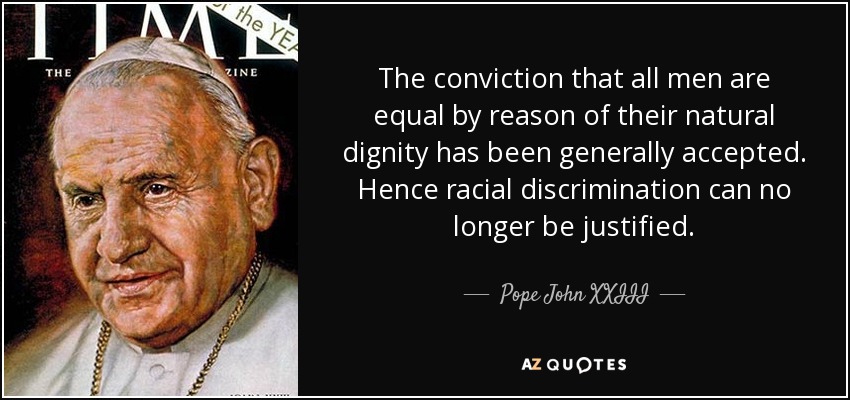 The conviction that all men are equal by reason of their natural dignity has been generally accepted. Hence racial discrimination can no longer be justified. - Pope John XXIII