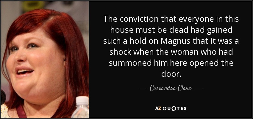 The conviction that everyone in this house must be dead had gained such a hold on Magnus that it was a shock when the woman who had summoned him here opened the door. - Cassandra Clare