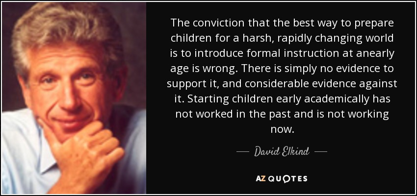 The conviction that the best way to prepare children for a harsh, rapidly changing world is to introduce formal instruction at anearly age is wrong. There is simply no evidence to support it, and considerable evidence against it. Starting children early academically has not worked in the past and is not working now. - David Elkind