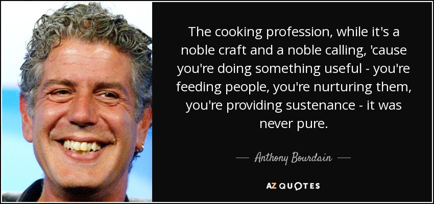 The cooking profession, while it's a noble craft and a noble calling, 'cause you're doing something useful - you're feeding people, you're nurturing them, you're providing sustenance - it was never pure. - Anthony Bourdain