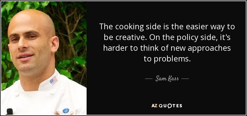 The cooking side is the easier way to be creative. On the policy side, it's harder to think of new approaches to problems. - Sam Kass