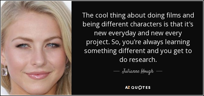 The cool thing about doing films and being different characters is that it's new everyday and new every project. So, you're always learning something different and you get to do research. - Julianne Hough