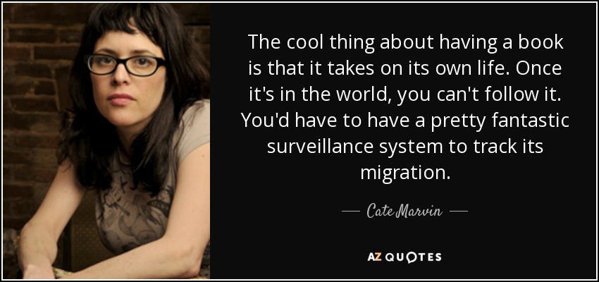 The cool thing about having a book is that it takes on its own life. Once it's in the world, you can't follow it. You'd have to have a pretty fantastic surveillance system to track its migration. - Cate Marvin
