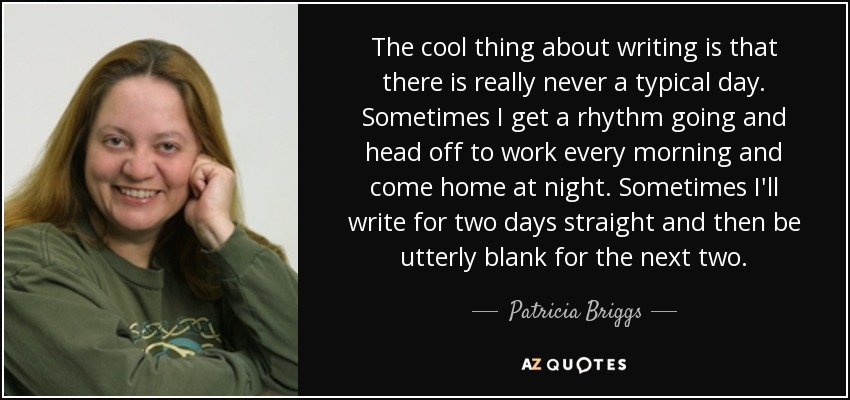 The cool thing about writing is that there is really never a typical day. Sometimes I get a rhythm going and head off to work every morning and come home at night. Sometimes I'll write for two days straight and then be utterly blank for the next two. - Patricia Briggs