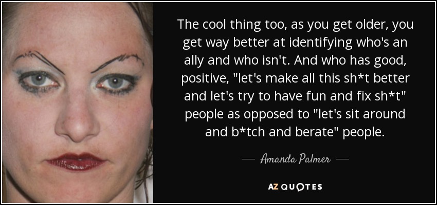 The cool thing too, as you get older, you get way better at identifying who's an ally and who isn't. And who has good, positive, 