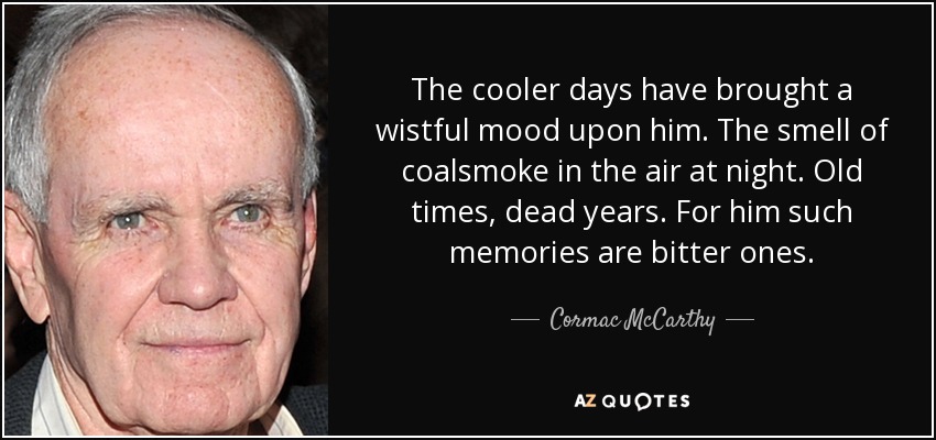 The cooler days have brought a wistful mood upon him. The smell of coalsmoke in the air at night. Old times, dead years. For him such memories are bitter ones. - Cormac McCarthy