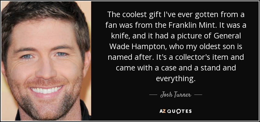 The coolest gift I've ever gotten from a fan was from the Franklin Mint. It was a knife, and it had a picture of General Wade Hampton, who my oldest son is named after. It's a collector's item and came with a case and a stand and everything. - Josh Turner