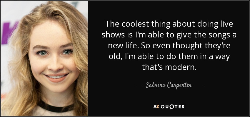The coolest thing about doing live shows is I'm able to give the songs a new life. So even thought they're old, I'm able to do them in a way that's modern. - Sabrina Carpenter