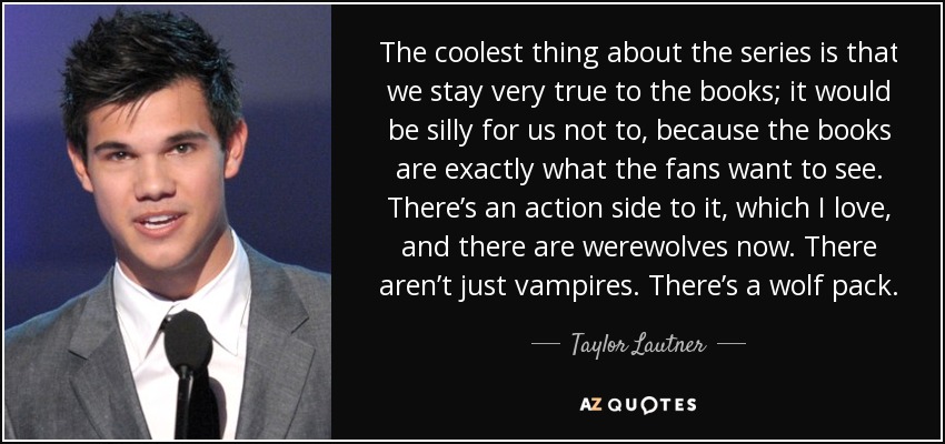 The coolest thing about the series is that we stay very true to the books; it would be silly for us not to, because the books are exactly what the fans want to see. There’s an action side to it, which I love, and there are werewolves now. There aren’t just vampires. There’s a wolf pack. - Taylor Lautner