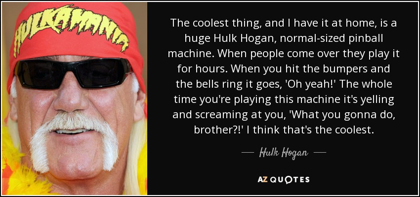 The coolest thing, and I have it at home, is a huge Hulk Hogan, normal-sized pinball machine. When people come over they play it for hours. When you hit the bumpers and the bells ring it goes, 'Oh yeah!' The whole time you're playing this machine it's yelling and screaming at you, 'What you gonna do, brother?!' I think that's the coolest. - Hulk Hogan