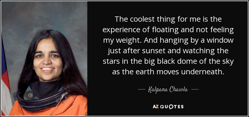 The coolest thing for me is the experience of floating and not feeling my weight. And hanging by a window just after sunset and watching the stars in the big black dome of the sky as the earth moves underneath. - Kalpana Chawla
