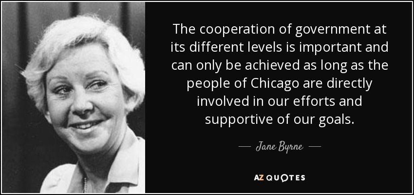 The cooperation of government at its different levels is important and can only be achieved as long as the people of Chicago are directly involved in our efforts and supportive of our goals. - Jane Byrne