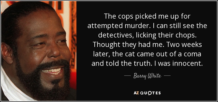 The cops picked me up for attempted murder. I can still see the detectives, licking their chops. Thought they had me. Two weeks later, the cat came out of a coma and told the truth. I was innocent. - Barry White