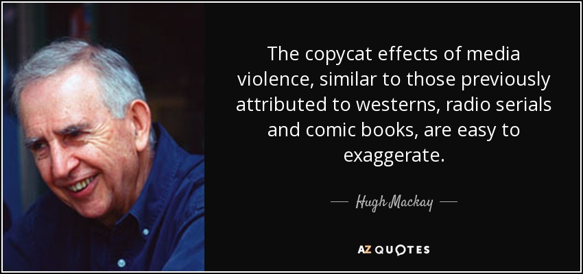 The copycat effects of media violence, similar to those previously attributed to westerns, radio serials and comic books, are easy to exaggerate. - Hugh Mackay