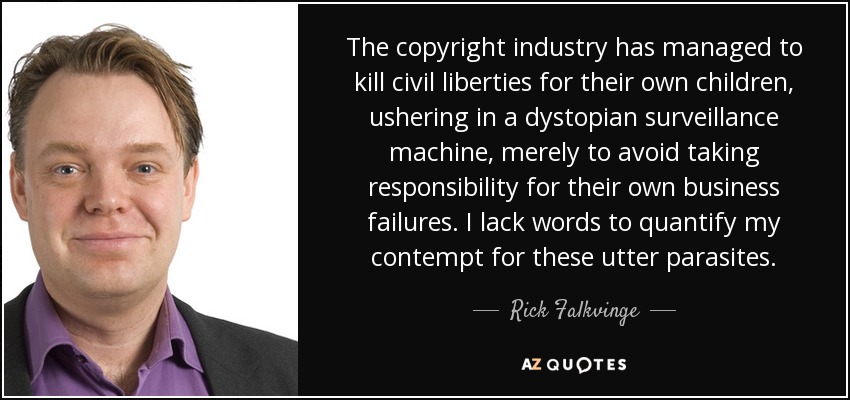 The copyright industry has managed to kill civil liberties for their own children, ushering in a dystopian surveillance machine, merely to avoid taking responsibility for their own business failures. I lack words to quantify my contempt for these utter parasites. - Rick Falkvinge