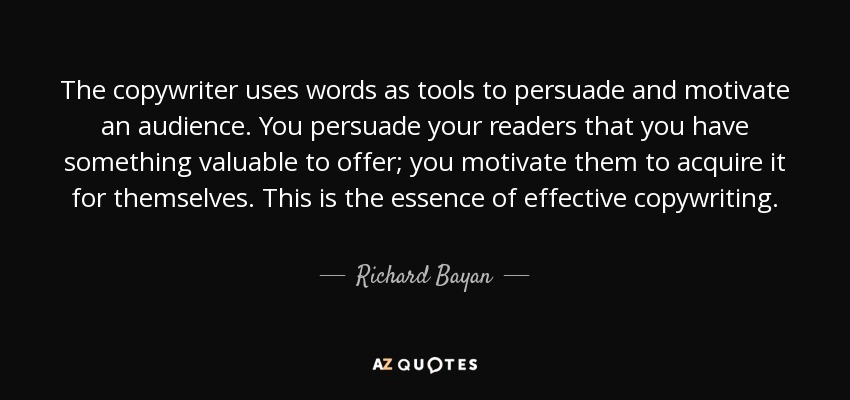 The copywriter uses words as tools to persuade and motivate an audience. You persuade your readers that you have something valuable to offer; you motivate them to acquire it for themselves. This is the essence of effective copywriting. - Richard Bayan