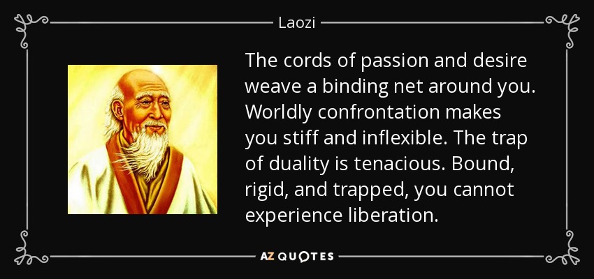The cords of passion and desire weave a binding net around you. Worldly confrontation makes you stiff and inflexible. The trap of duality is tenacious. Bound, rigid, and trapped, you cannot experience liberation. - Laozi