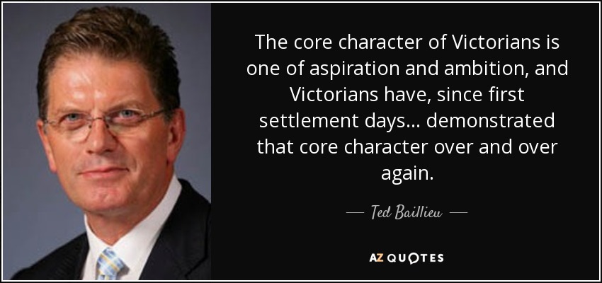 The core character of Victorians is one of aspiration and ambition, and Victorians have, since first settlement days... demonstrated that core character over and over again. - Ted Baillieu