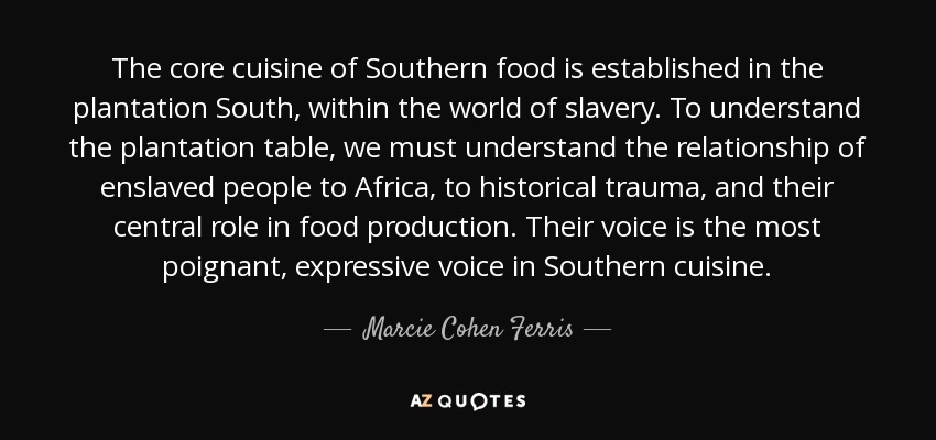 The core cuisine of Southern food is established in the plantation South, within the world of slavery. To understand the plantation table, we must understand the relationship of enslaved people to Africa, to historical trauma, and their central role in food production. Their voice is the most poignant, expressive voice in Southern cuisine. - Marcie Cohen Ferris