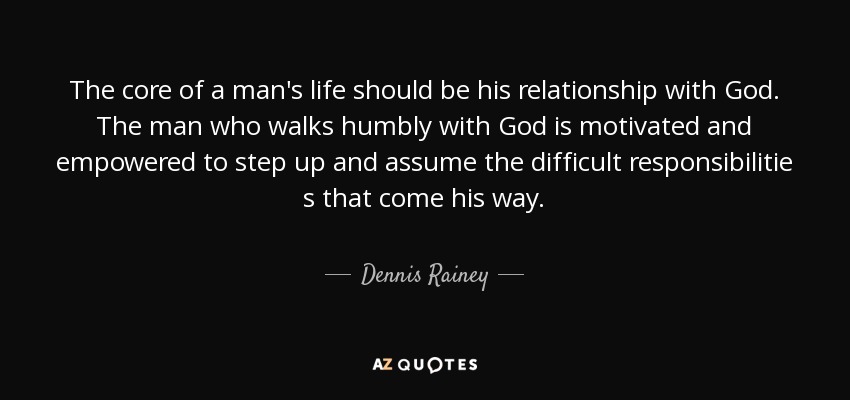 The core of a man's life should be his relationship with God. The man who walks humbly with God is motivated and empowered to step up and assume the difficult responsibilitie s that come his way. - Dennis Rainey