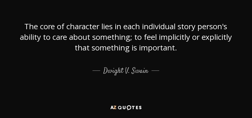 The core of character lies in each individual story person's ability to care about something; to feel implicitly or explicitly that something is important. - Dwight V. Swain