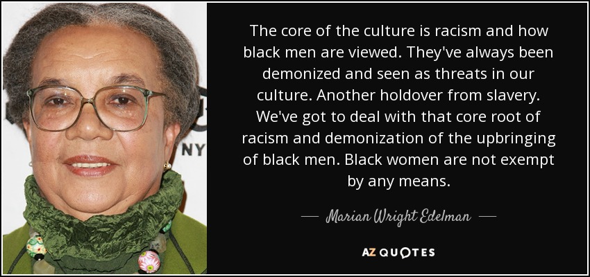The core of the culture is racism and how black men are viewed. They've always been demonized and seen as threats in our culture. Another holdover from slavery. We've got to deal with that core root of racism and demonization of the upbringing of black men. Black women are not exempt by any means. - Marian Wright Edelman