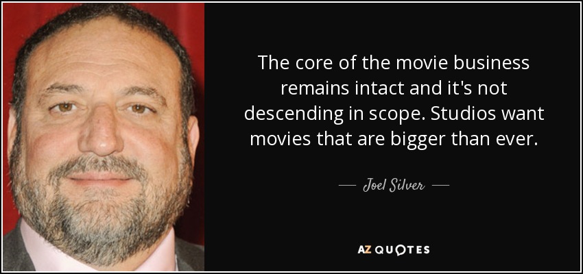 The core of the movie business remains intact and it's not descending in scope. Studios want movies that are bigger than ever. - Joel Silver