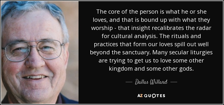 The core of the person is what he or she loves, and that is bound up with what they worship - that insight recalibrates the radar for cultural analysis. The rituals and practices that form our loves spill out well beyond the sanctuary. Many secular liturgies are trying to get us to love some other kingdom and some other gods. - Dallas Willard