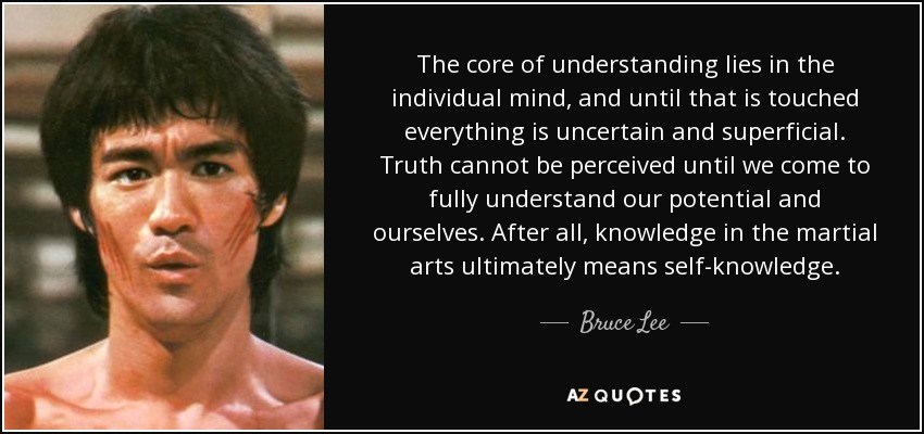 The core of understanding lies in the individual mind, and until that is touched everything is uncertain and superficial. Truth cannot be perceived until we come to fully understand our potential and ourselves. After all, knowledge in the martial arts ultimately means self-knowledge. - Bruce Lee