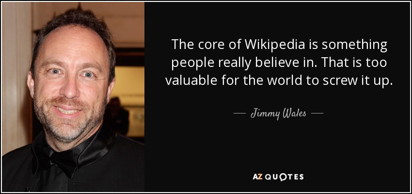 The core of Wikipedia is something people really believe in. That is too valuable for the world to screw it up. - Jimmy Wales