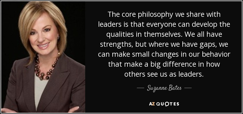 The core philosophy we share with leaders is that everyone can develop the qualities in themselves. We all have strengths, but where we have gaps, we can make small changes in our behavior that make a big difference in how others see us as leaders. - Suzanne Bates