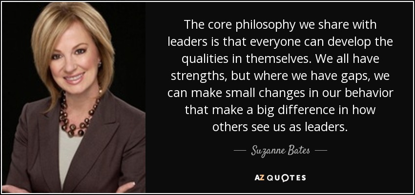 The core philosophy we share with leaders is that everyone can develop the qualities in themselves. We all have strengths, but where we have gaps, we can make small changes in our behavior that make a big difference in how others see us as leaders. - Suzanne Bates