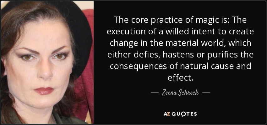 The core practice of magic is: The execution of a willed intent to create change in the material world, which either defies, hastens or purifies the consequences of natural cause and effect. - Zeena Schreck