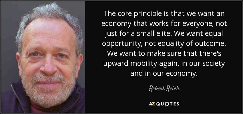 The core principle is that we want an economy that works for everyone, not just for a small elite. We want equal opportunity, not equality of outcome. We want to make sure that there's upward mobility again, in our society and in our economy. - Robert Reich