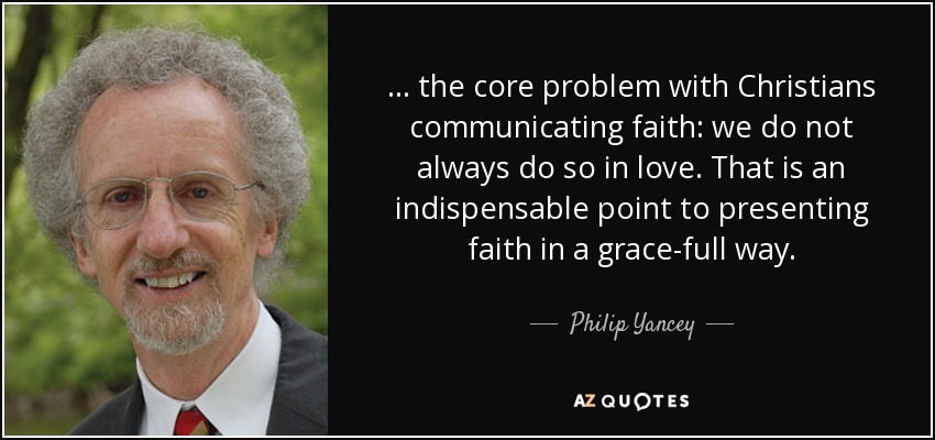 ... the core problem with Christians communicating faith: we do not always do so in love. That is an indispensable point to presenting faith in a grace-full way. - Philip Yancey