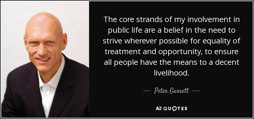The core strands of my involvement in public life are a belief in the need to strive wherever possible for equality of treatment and opportunity, to ensure all people have the means to a decent livelihood. - Peter Garrett