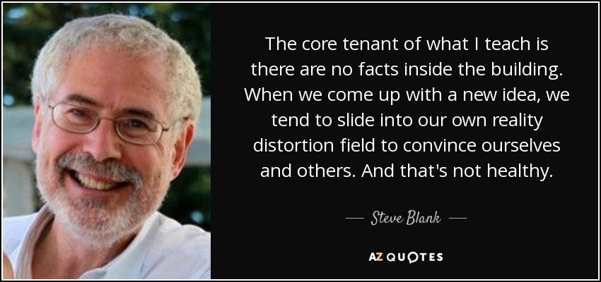 The core tenant of what I teach is there are no facts inside the building. When we come up with a new idea, we tend to slide into our own reality distortion field to convince ourselves and others. And that's not healthy. - Steve Blank
