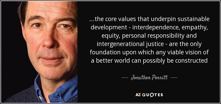 ...the core values that underpin sustainable development - interdependence, empathy, equity, personal responsibility and intergenerational justice - are the only foundation upon which any viable vision of a better world can possibly be constructed - Jonathon Porritt