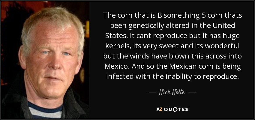 The corn that is B something 5 corn thats been genetically altered in the United States, it cant reproduce but it has huge kernels, its very sweet and its wonderful but the winds have blown this across into Mexico. And so the Mexican corn is being infected with the inability to reproduce. - Nick Nolte