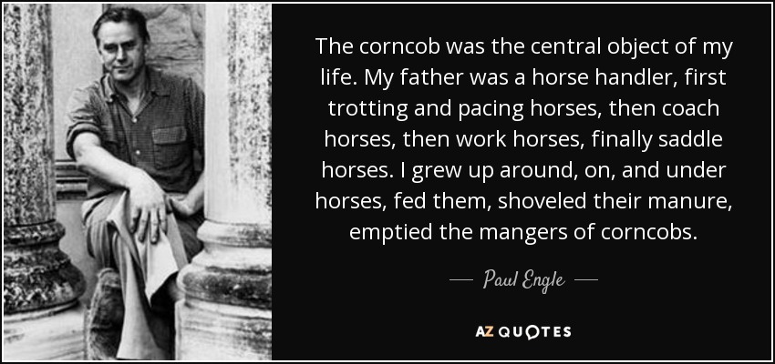 The corncob was the central object of my life. My father was a horse handler, first trotting and pacing horses, then coach horses, then work horses, finally saddle horses. I grew up around, on, and under horses, fed them, shoveled their manure, emptied the mangers of corncobs. - Paul Engle