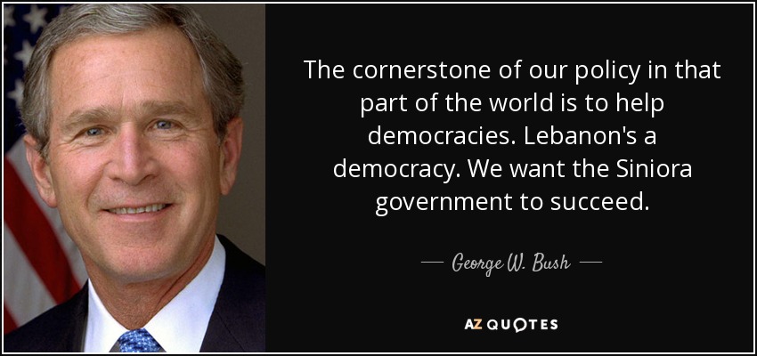 The cornerstone of our policy in that part of the world is to help democracies. Lebanon's a democracy. We want the Siniora government to succeed. - George W. Bush