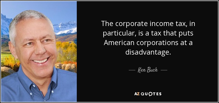 The corporate income tax, in particular, is a tax that puts American corporations at a disadvantage. - Ken Buck